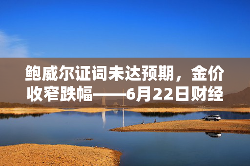鲍威尔证词未达预期，金价收窄跌幅——6月22日财经早餐简述
