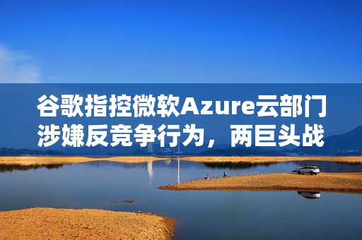谷歌指控微软Azure云部门涉嫌反竞争行为，两巨头战火重燃