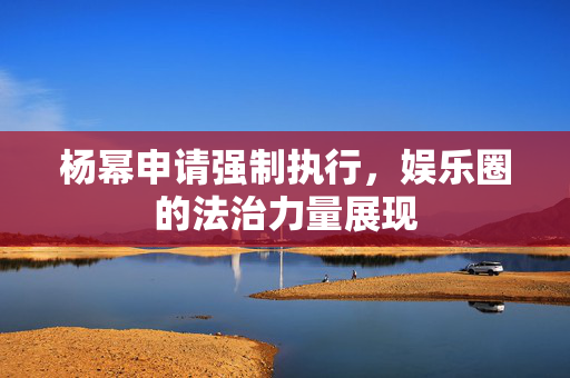 杨幂申请强制执行，娱乐圈的法治力量展现