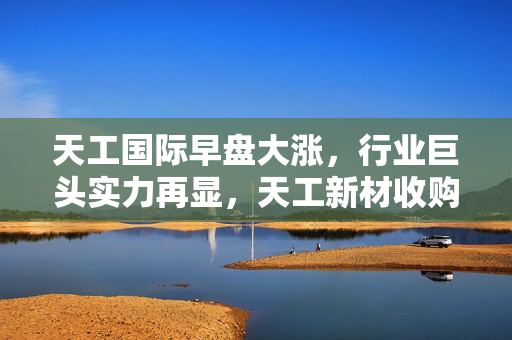 天工国际早盘大涨，行业巨头实力再显，天工新材收购股权增至近90%
