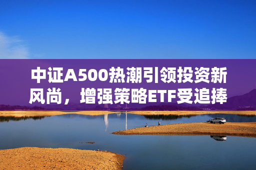 中证A500热潮引领投资新风尚，增强策略ETF受追捧