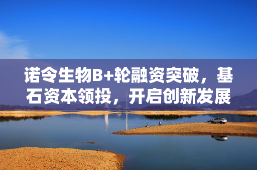 诺令生物B+轮融资突破，基石资本领投，开启创新发展新篇章