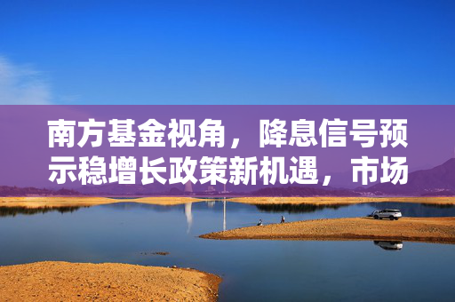 南方基金视角，降息信号预示稳增长政策新机遇，市场信心回暖展望
