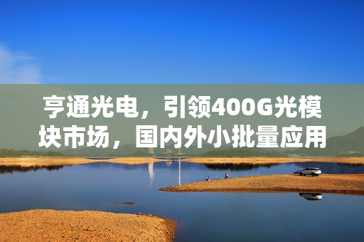 亨通光电，引领400G光模块市场，国内外小批量应用成效显著