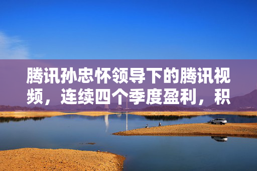 腾讯孙忠怀领导下的腾讯视频，连续四个季度盈利，积极推进AIGC技术探索