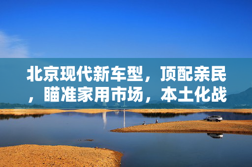 北京现代新车型，顶配亲民，瞄准家用市场，本土化战略领航未来