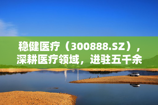 稳健医疗（300888.SZ），深耕医疗领域，进驻五千余家医院，成效显著