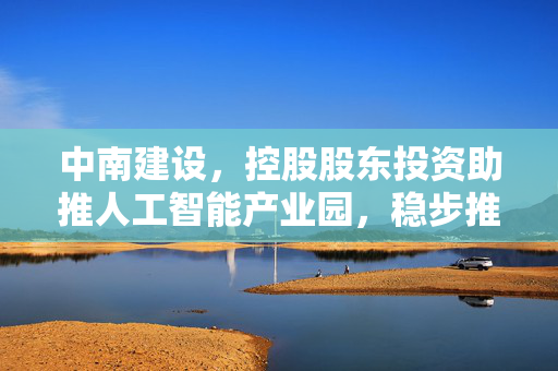 中南建设，控股股东投资助推人工智能产业园，稳步推进非AI智能化基地建设