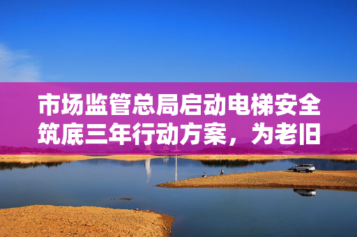 市场监管总局启动电梯安全筑底三年行动方案，为老旧电梯更新改造提供坚实保障