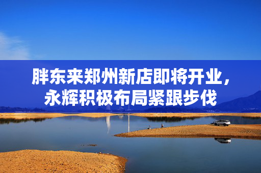 胖东来郑州新店即将开业，永辉积极布局紧跟步伐