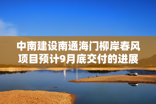 中南建设南通海门柳岸春风项目预计9月底交付的进展与期待