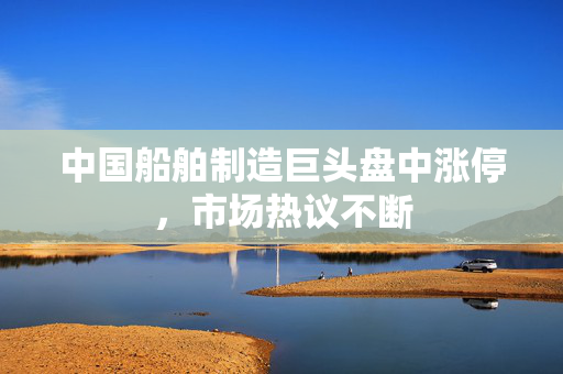 中国船舶制造巨头盘中涨停，市场热议不断