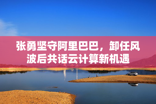 张勇坚守阿里巴巴，卸任风波后共话云计算新机遇
