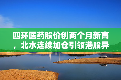 四环医药股价创两个月新高，北水连续加仓引领港股异动