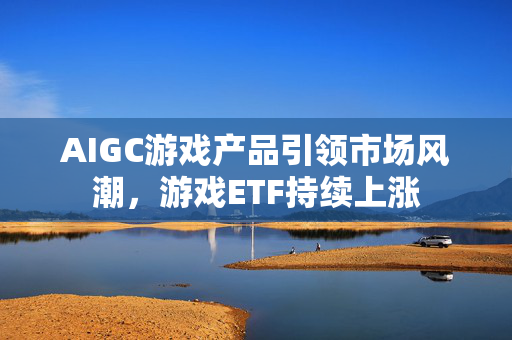 AIGC游戏产品引领市场风潮，游戏ETF持续上涨
