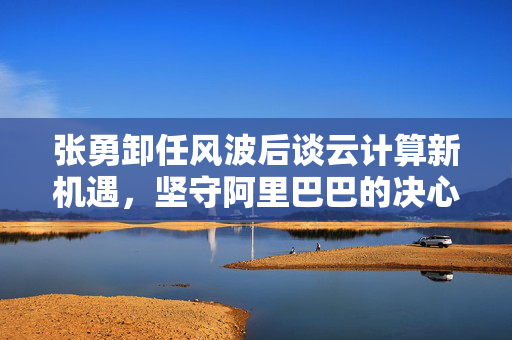 张勇卸任风波后谈云计算新机遇，坚守阿里巴巴的决心与展望