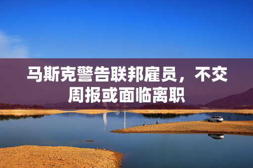 马斯克警告联邦雇员，不交周报或面临离职