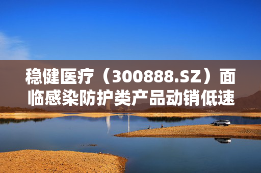 稳健医疗（300888.SZ）面临感染防护类产品动销低速困境的挑战