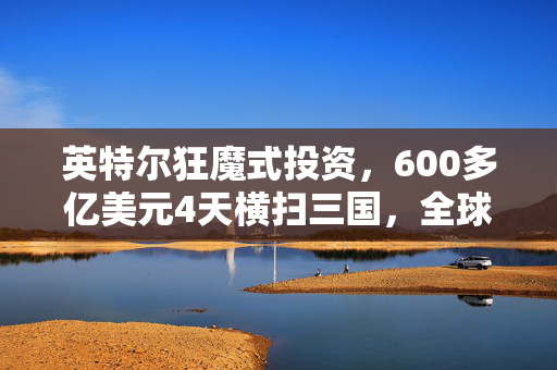 英特尔狂魔式投资，600多亿美元4天横扫三国，全球芯片巨头引领风潮
