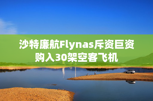 沙特廉航Flynas斥资巨资购入30架空客飞机