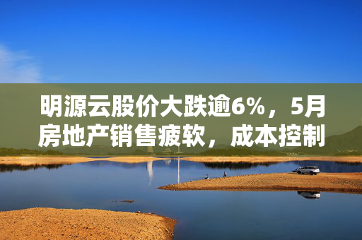 明源云股价大跌逾6%，5月房地产销售疲软，成本控制进度未达预期的挑战与应对