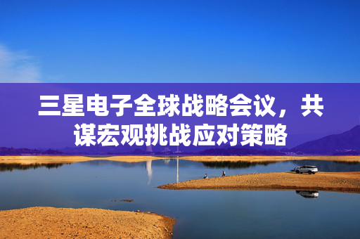 三星电子全球战略会议，共谋宏观挑战应对策略