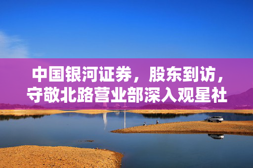 中国银河证券，股东到访，守敬北路营业部深入观星社区的交流之旅