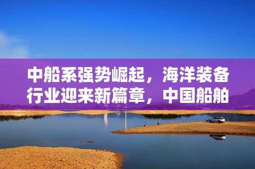 中船系强势崛起，海洋装备行业迎来新篇章，中国船舶涨停创七年新高