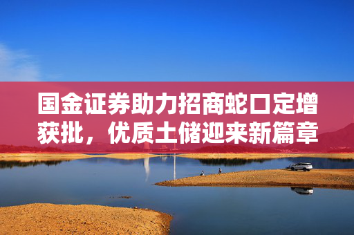 国金证券助力招商蛇口定增获批，优质土储迎来新篇章
