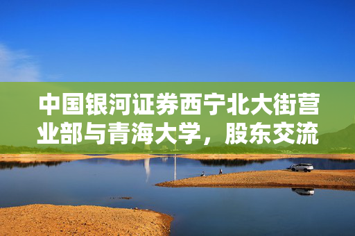 中国银河证券西宁北大街营业部与青海大学，股东交流下的深度合作