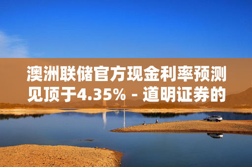 澳洲联储官方现金利率预测见顶于4.35% - 道明证券的预测分析
