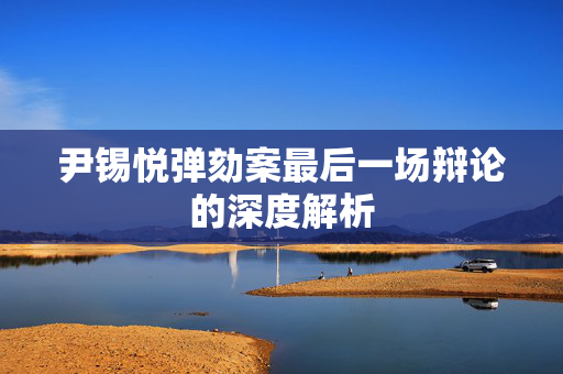 尹锡悦弹劾案最后一场辩论的深度解析