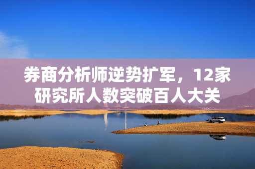 券商分析师逆势扩军，12家研究所人数突破百人大关