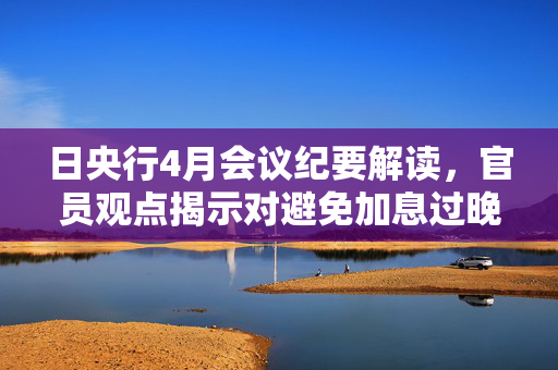 日央行4月会议纪要解读，官员观点揭示对避免加息过晚的深思虑