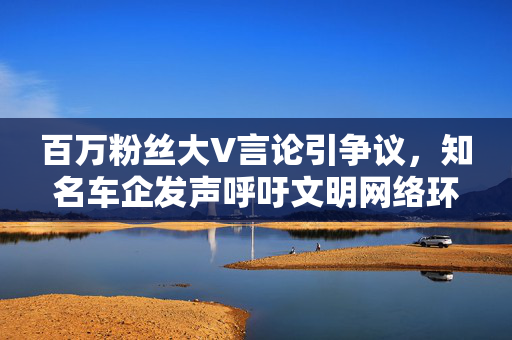 百万粉丝大V言论引争议，知名车企发声呼吁文明网络环境