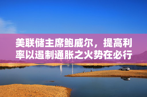 美联储主席鲍威尔，提高利率以遏制通胀之火势在必行