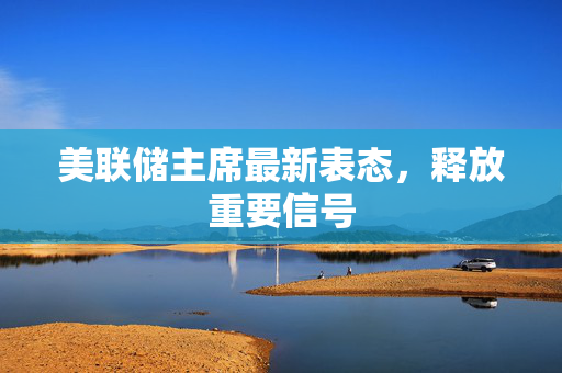 美联储主席最新表态，释放重要信号