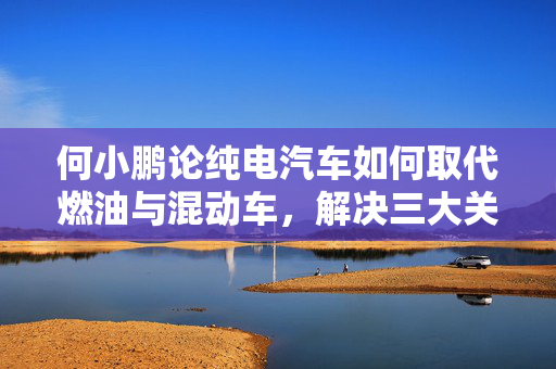 何小鹏论纯电汽车如何取代燃油与混动车，解决三大关键点的方法与路径