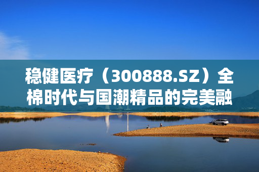 稳健医疗（300888.SZ）全棉时代与国潮精品的完美融合
