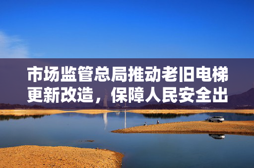 市场监管总局推动老旧电梯更新改造，保障人民安全出行