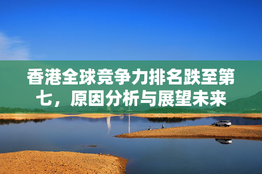 香港全球竞争力排名跌至第七，原因分析与展望未来
