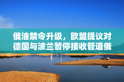 俄油禁令升级，欧盟提议对德国与波兰暂停接收管道俄油的影响与解析