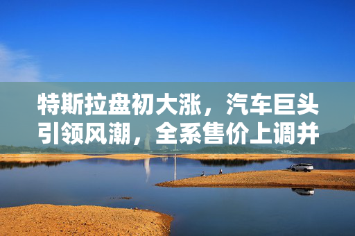 特斯拉盘初大涨，汽车巨头引领风潮，全系售价上调并迎来新任CEO