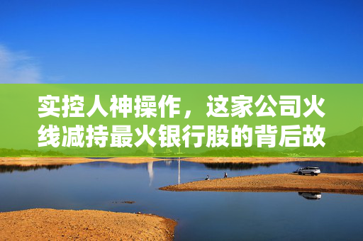实控人神操作，这家公司火线减持最火银行股的背后故事