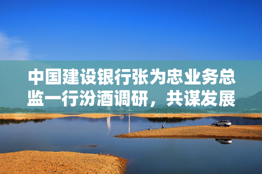 中国建设银行张为忠业务总监一行汾酒调研，共谋发展新篇章的探索之旅