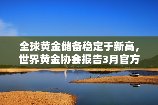全球黄金储备稳定于新高，世界黄金协会报告3月官方黄金储备总量持续维持在35,682.2吨