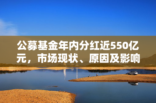 公募基金年内分红近550亿元，市场现状、原因及影响深度解析