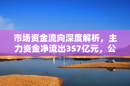 市场资金流向深度解析，主力资金净流出357亿元，公用事业等行业实现净流入