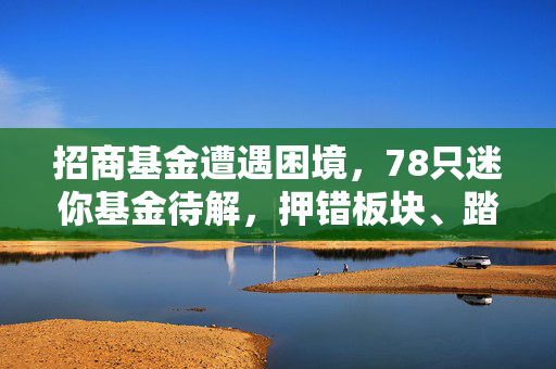招商基金遭遇困境，78只迷你基金待解，押错板块、踏错节奏导致新基金夭折