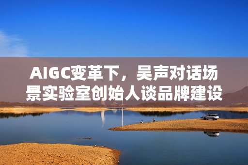 AIGC变革下，吴声对话场景实验室创始人谈品牌建设中的结构性思维强化